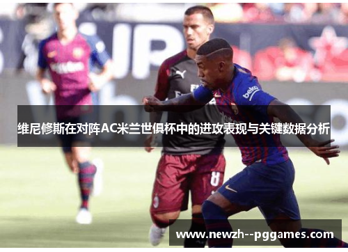 维尼修斯在对阵AC米兰世俱杯中的进攻表现与关键数据分析