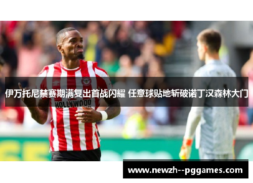 伊万托尼禁赛期满复出首战闪耀 任意球贴地斩破诺丁汉森林大门 伊万托尼禁赛期满复出首战闪耀 任意球贴地斩破诺丁汉森林大门