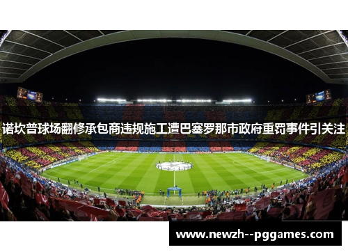 诺坎普球场翻修承包商违规施工遭巴塞罗那市政府重罚事件引关注