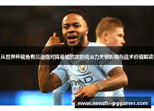 从世界杯视角看吕迪格对阵曼城的攻防统治力关键影响与战术价值解读