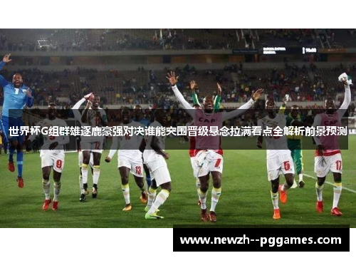 世界杯G组群雄逐鹿豪强对决谁能突围晋级悬念拉满看点全解析前景预测 世界杯G组群雄逐鹿豪强对决谁能突围晋级悬念拉满看点全解析前景预测