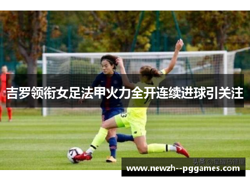 吉罗领衔女足法甲火力全开连续进球引关注