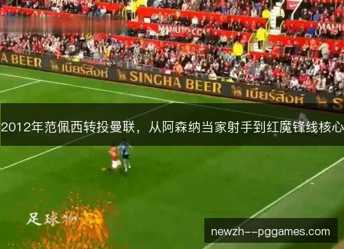2012年范佩西转投曼联，从阿森纳当家射手到红魔锋线核心